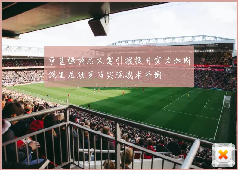 萨基强调尤文需引援提升实力加斯佩里尼助罗马实现战术平衡