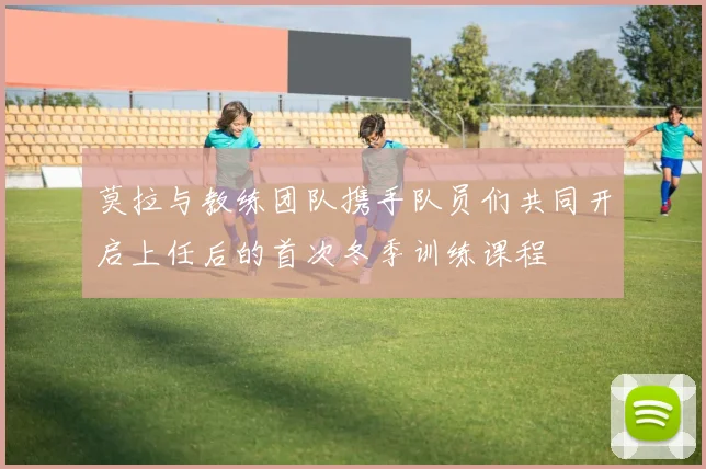 莫拉与教练团队携手队员们共同开启上任后的首次冬季训练课程