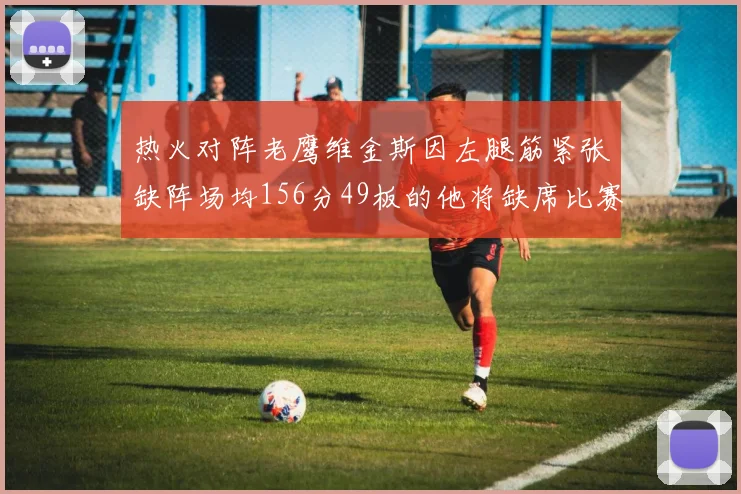 热火对阵老鹰维金斯因左腿筋紧张缺阵场均156分49板的他将缺席比赛