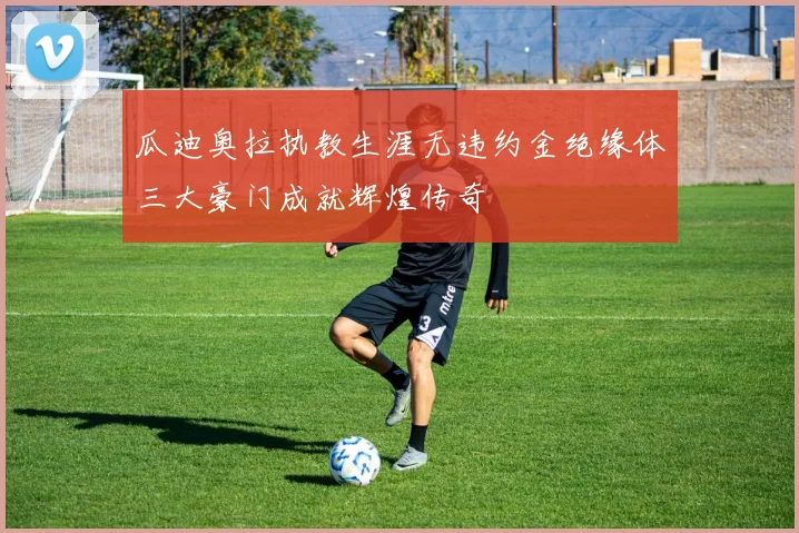 瓜迪奥拉执教生涯无违约金绝缘体三大豪门成就辉煌传奇