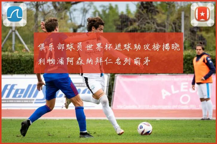 俱乐部球员世界杯进球助攻榜揭晓利物浦阿森纳拜仁名列前茅