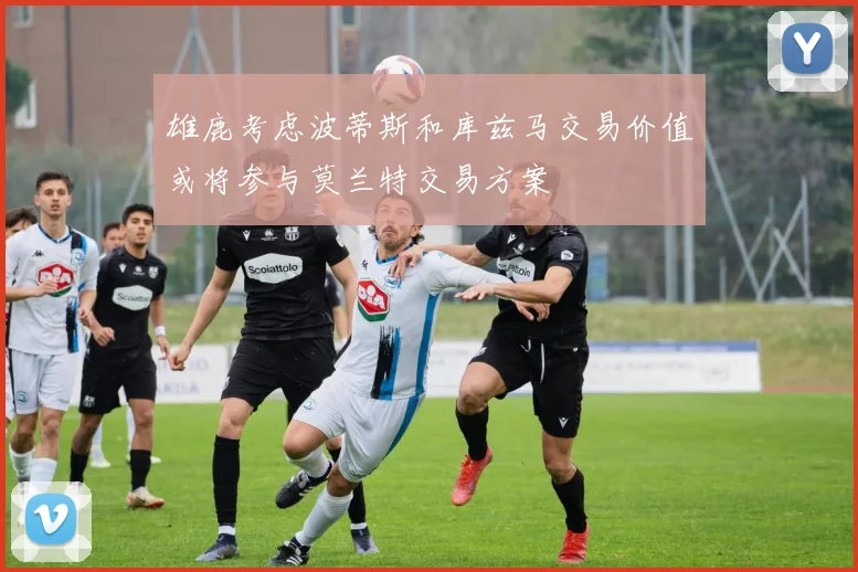 雄鹿考虑波蒂斯和库兹马交易价值或将参与莫兰特交易方案