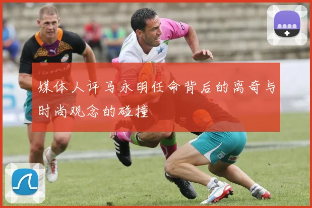 媒体人评马永明任命背后的离奇与时尚观念的碰撞