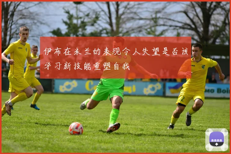 伊布在米兰的表现令人失望是否该学习新技能重塑自我