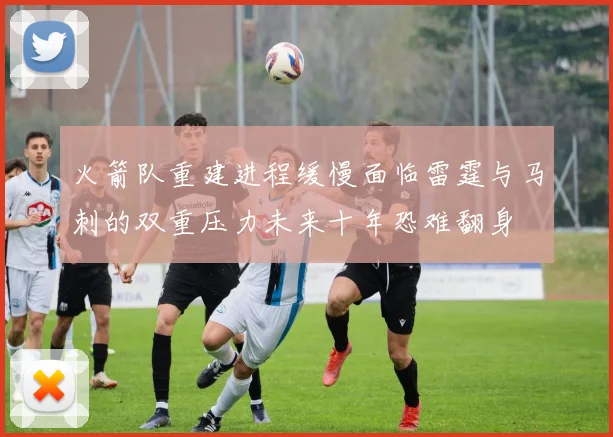 火箭队重建进程缓慢面临雷霆与马刺的双重压力未来十年恐难翻身