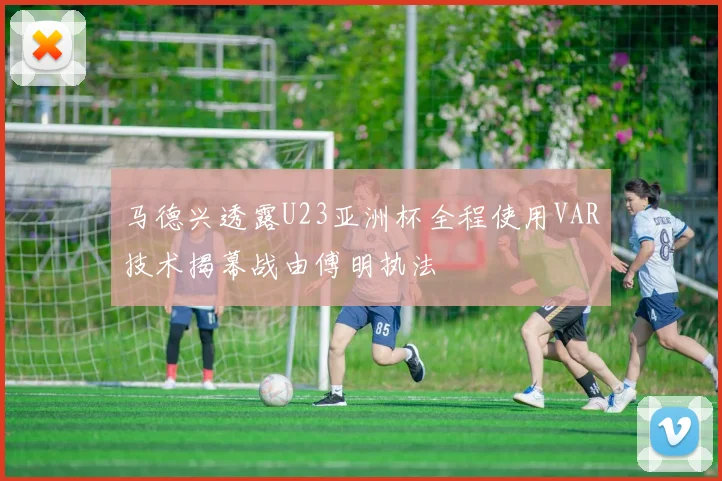 马德兴透露U23亚洲杯全程使用VAR技术揭幕战由傅明执法